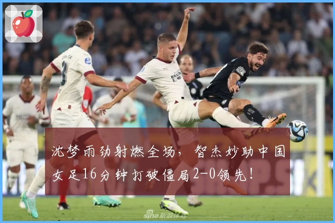 沈梦雨劲射燃全场,智杰妙助中国女足16分钟打破僵局2-0领先!