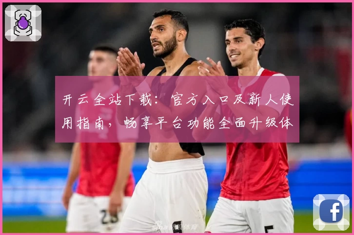 开云全站下载：官方入口及新人使用指南，畅享平台功能全面升级体验