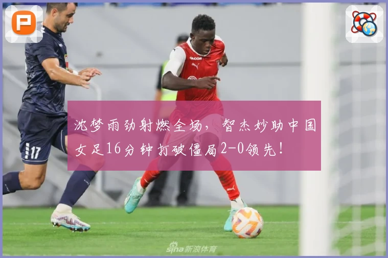 沈梦雨劲射燃全场,智杰妙助中国女足16分钟打破僵局2-0领先!