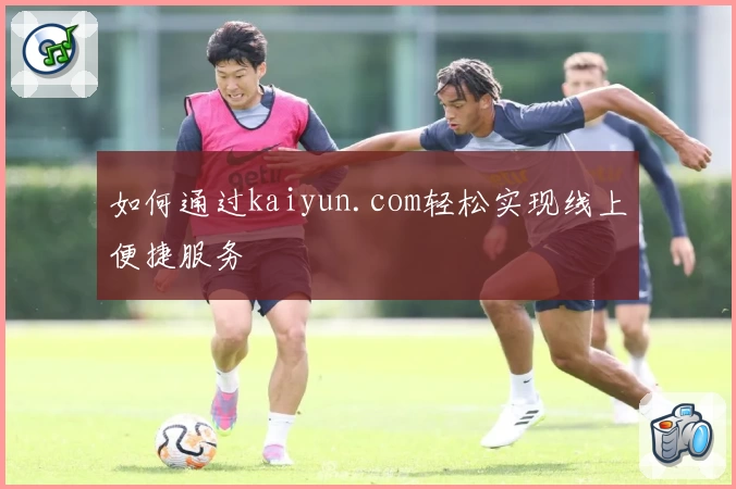 如何通过kaiyun.com轻松实现线上便捷服务