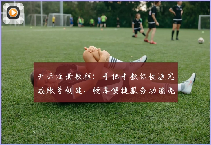开云注册教程：手把手教你快速完成账号创建，畅享便捷服务功能亮点