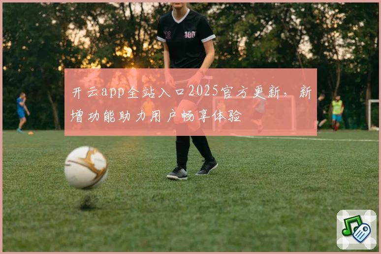 开云app全站入口2025官方更新，新增功能助力用户畅享体验