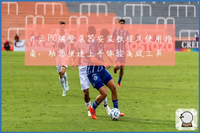 开云PC端登录器安装教程及使用指南，助您快速上手体验高效工具