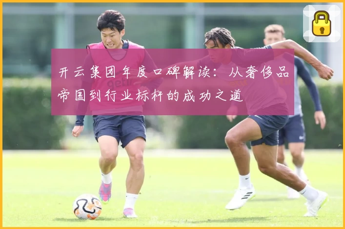 开云集团年度口碑解读：从奢侈品帝国到行业标杆的成功之道