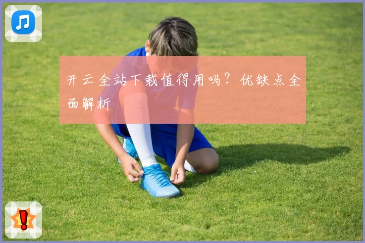 开云全站下载值得用吗？优缺点全面解析