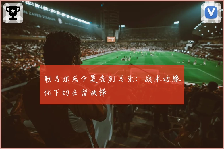 勒马尔或今夏告别马竞:战术边缘化下的去留抉择