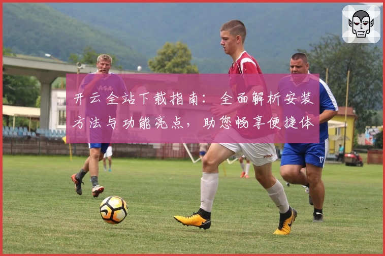 开云全站下载指南：全面解析安装方法与功能亮点，助您畅享便捷体验