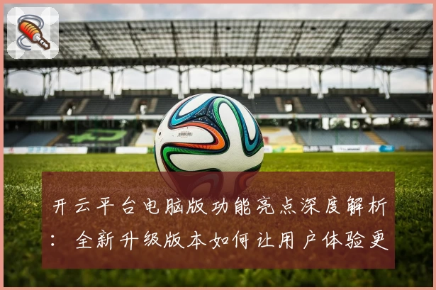 开云平台电脑版功能亮点深度解析：全新升级版本如何让用户体验更上一层楼