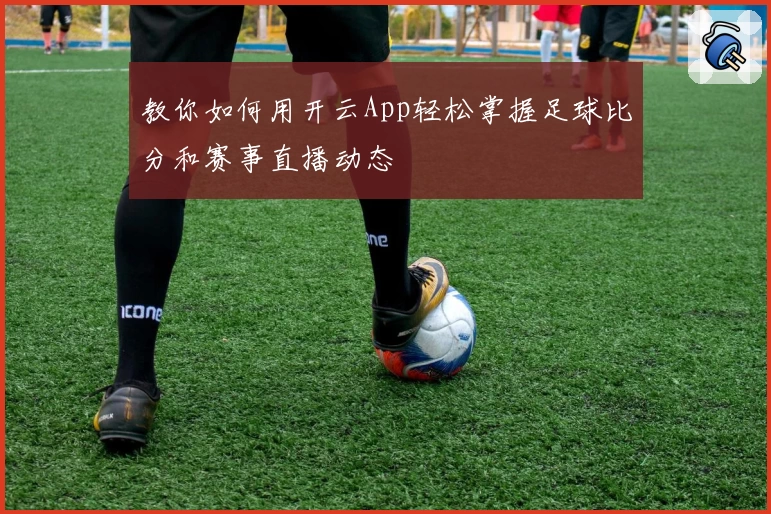 教你如何用开云App轻松掌握足球比分和赛事直播动态
