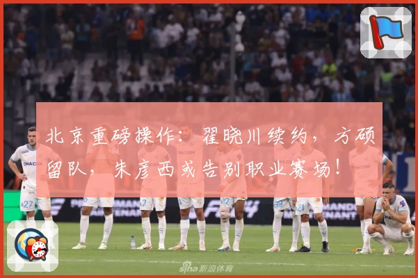 北京重磅操作:翟晓川续约,方硕留队,朱彦西或告别职业赛场!