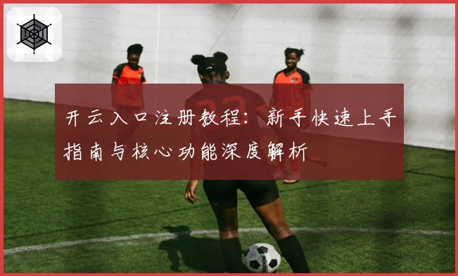 开云入口注册教程:新手快速上手指南与核心功能深度解析