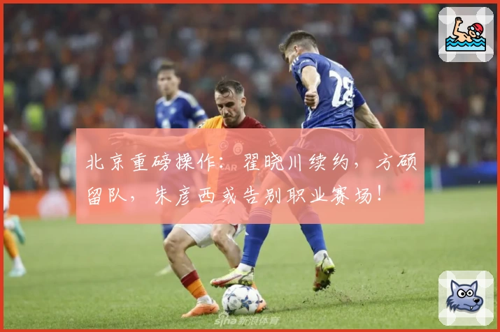 北京重磅操作:翟晓川续约,方硕留队,朱彦西或告别职业赛场!