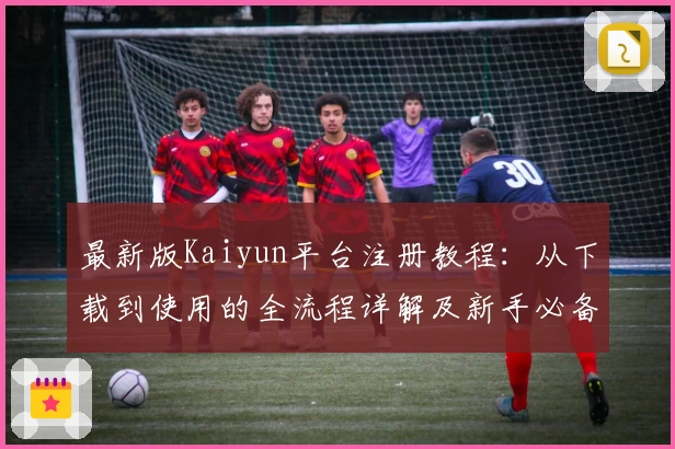 最新版Kaiyun平台注册教程：从下载到使用的全流程详解及新手必备指南
