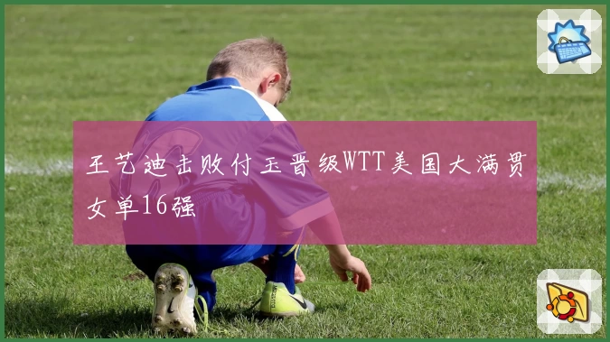 王艺迪击败付玉晋级WTT美国大满贯女单16强