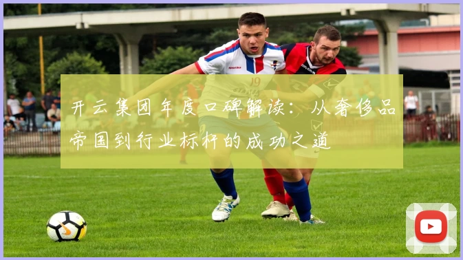 开云集团年度口碑解读：从奢侈品帝国到行业标杆的成功之道