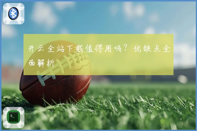 开云全站下载值得用吗？优缺点全面解析