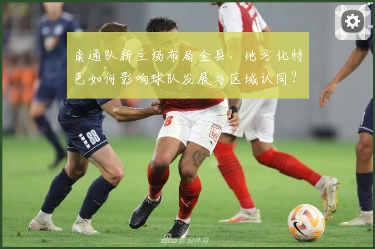 南通队新主场布局全县,地方化特色如何影响球队发展与区域认同?